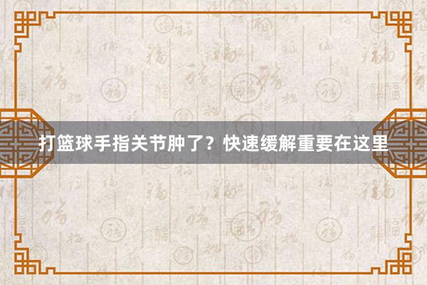 打篮球手指关节肿了？快速缓解重要在这里